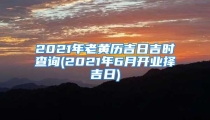 2021年老黄历吉日吉时查询(2021年6月开业择吉日)