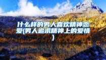 什么样的男人喜欢精神恋爱(男人追求精神上的爱情)