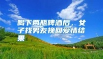喝下两瓶啤酒后，女子找男友挽回爱情结果