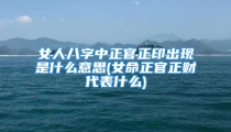 女人八字中正官正印出现是什么意思(女命正官正财代表什么)