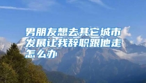 男朋友想去其它城市发展让我辞职跟他走怎么办