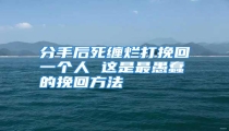分手后死缠烂打挽回一个人 这是最愚蠢的挽回方法