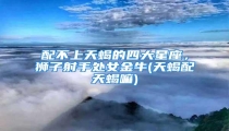 配不上天蝎的四大星座,狮子射手处女金牛(天蝎配天蝎嘛)