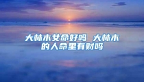 大林木女命好吗 大林木的人命里有财吗