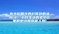 寿光稻田寺西村算卦的准吗(扒一扒我生活的老小区里的史诗般奇葩人物)