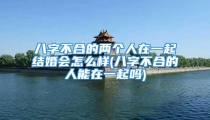 八字不合的两个人在一起结婚会怎么样(八字不合的人能在一起吗)
