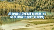 杀印相生的日柱有哪些(八字杀印相生是什么意思)
