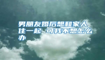 男朋友婚后想和家人住一起 可我不想怎么办