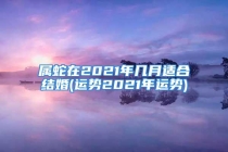 属蛇在2021年几月适合结婚(运势2021年运势)