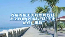 大运流年干支对原局四柱怎么作用(大运与日柱干支相合)_重复
