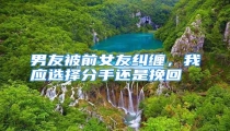 男友被前女友纠缠,我应选择分手还是挽回