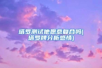塔罗测试他愿意复合吗(塔罗牌分析感情)