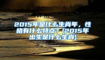 2015年是什么生肖年,性格有什么特点?(2015年出生是什么生肖)