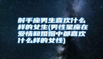 射手座男生喜欢什么样的女生(男性星座在爱情和婚姻中都喜欢什么样的女性)