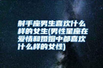 射手座男生喜欢什么样的女生(男性星座在爱情和婚姻中都喜欢什么样的女性)