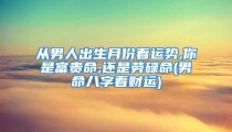 从男人出生月份看运势,你是富贵命,还是劳碌命(男命八字看财运)