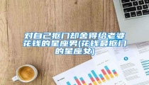 对自己抠门却舍得给老婆花钱的星座男(花钱最抠门的星座女)