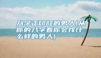 八字正印旺的男人(从你的八字看你会嫁什么样的男人)