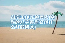 八字正印旺的男人(从你的八字看你会嫁什么样的男人)
