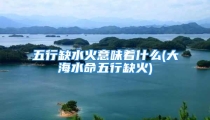 五行缺水火意味着什么(大海水命五行缺火)
