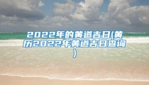 2022年的黄道吉日(黄历2022年黄道吉日查询)