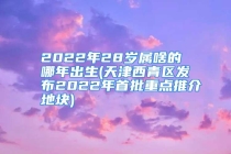 2022年28岁属啥的 哪年出生(天津西青区发布2022年首批重点推介地块)