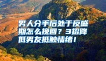 男人分手后处于反感期怎么挽回？3招降低男友抵触情绪！