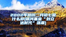 2002年阴历二月初七是什么命(银河基金“刘立达时代”落幕)