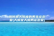 如何跟天蝎座的男生谈恋爱(天蝎女天蝎男谈恋爱)