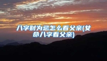 八字财为忌怎么看父亲(女命八字看父亲)