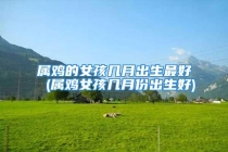 属鸡的女孩几月出生最好 (属鸡女孩几月份出生好)