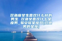 双鱼座女生喜欢什么样的男生 双鱼女喜欢什么星座男_易安居星座网(双鱼男的星座)