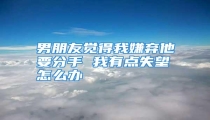 男朋友觉得我嫌弃他要分手 我有点失望怎么办