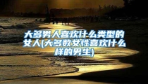 大多男人喜欢什么类型的女人(大多数女性喜欢什么样的男生)