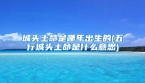 城头土命是哪年出生的(五行城头土命是什么意思)
