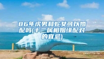 86年虎男和蛇女可以婚配吗(十二属相姻缘配对的宜忌)