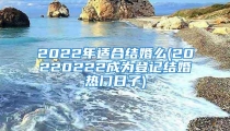 2022年适合结婚么(20220222成为登记结婚热门日子)