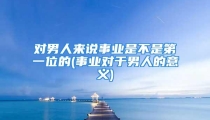 对男人来说事业是不是第一位的(事业对于男人的意义)