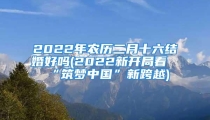 2022年农历二月十六结婚好吗(2022新开局看“筑梦中国”新跨越)
