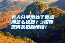 男人分手后处于反感期怎么挽回？3招降低男友抵触情绪！