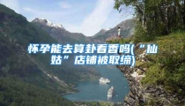 怀孕能去算卦看香吗(“仙姑”店铺被取缔)