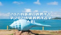 2021好听顺口的男孩名字(2021好听的男孩名字大全)