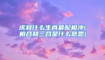 虎和什么生肖最配相冲(相合和三合是什么意思)
