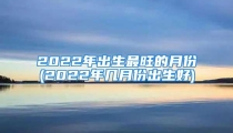2022年出生最旺的月份(2022年几月份出生好)