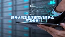 额头太高怎么改善(婴儿额头太高怎么办)