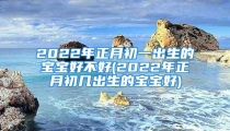 2022年正月初一出生的宝宝好不好(2022年正月初几出生的宝宝好)
