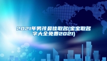 2021年男孩最佳取名(宝宝取名字大全免费2021)