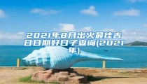 2021年8月出火最佳吉日日期好日子查询(2021年)