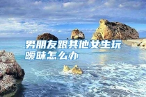 男朋友跟其他女生玩暧昧怎么办