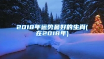2018年运势最好的生肖(在2018年)